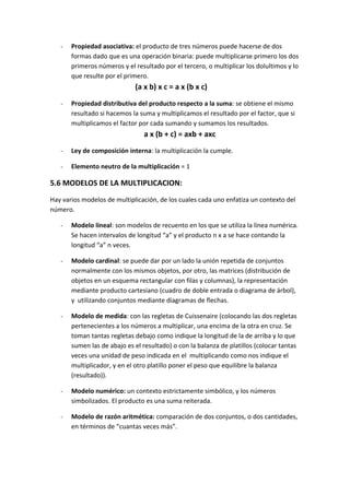 -   Propiedad asociativa: el producto de tres números puede hacerse de dos
       formas dado que es una operación binaria: puede multiplicarse primero los dos
       primeros números y el resultado por el tercero, o multiplicar los dolultimos y lo
       que resulte por el primero.
                             (a x b) x c = a x (b x c)
   -   Propiedad distributiva del producto respecto a la suma: se obtiene el mismo
       resultado si hacemos la suma y multiplicamos el resultado por el factor, que si
       multiplicamos el factor por cada sumando y sumamos los resultados.
                                 a x (b + c) = axb + axc
   -   Ley de composición interna: la multiplicación la cumple.

   -   Elemento neutro de la multiplicación = 1

5.6 MODELOS DE LA MULTIPLICACION:
Hay varios modelos de multiplicación, de los cuales cada uno enfatiza un contexto del
número.

   -   Modelo lineal: son modelos de recuento en los que se utiliza la línea numérica.
       Se hacen intervalos de longitud “a” y el producto n x a se hace contando la
       longitud “a” n veces.

   -   Modelo cardinal: se puede dar por un lado la unión repetida de conjuntos
       normalmente con los mismos objetos, por otro, las matrices (distribución de
       objetos en un esquema rectangular con filas y columnas), la representación
       mediante producto cartesiano (cuadro de doble entrada o diagrama de árbol),
       y utilizando conjuntos mediante diagramas de flechas.

   -   Modelo de medida: con las regletas de Cuissenaire (colocando las dos regletas
       pertenecientes a los números a multiplicar, una encima de la otra en cruz. Se
       toman tantas regletas debajo como indique la longitud de la de arriba y lo que
       sumen las de abajo es el resultado) o con la balanza de platillos (colocar tantas
       veces una unidad de peso indicada en el multiplicando como nos indique el
       multiplicador, y en el otro platillo poner el peso que equilibre la balanza
       (resultado)).

   -   Modelo numérico: un contexto estrictamente simbólico, y los números
       simbolizados. El producto es una suma reiterada.

   -   Modelo de razón aritmética: comparación de dos conjuntos, o dos cantidades,
       en términos de “cuantas veces más”.
 