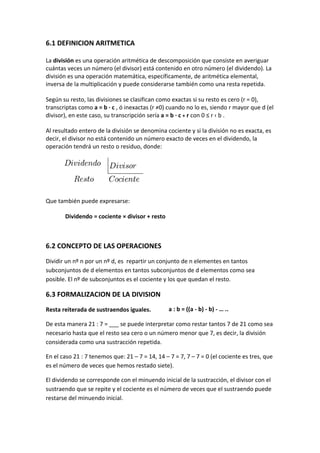 6.1 DEFINICION ARITMETICA

La división es una operación aritmética de descomposición que consiste en averiguar
cuántas veces un número (el divisor) está contenido en otro número (el dividendo). La
división es una operación matemática, específicamente, de aritmética elemental,
inversa de la multiplicación y puede considerarse también como una resta repetida.

Según su resto, las divisiones se clasifican como exactas si su resto es cero (r = 0),
transcriptas como a = b · c , ó inexactas (r ≠0) cuando no lo es, siendo r mayor que d (el
divisor), en este caso, su transcripción sería a = b · c + r con 0 ≤ r ‹ b .

Al resultado entero de la división se denomina cociente y si la división no es exacta, es
decir, el divisor no está contenido un número exacto de veces en el dividendo, la
operación tendrá un resto o residuo, donde:




Que también puede expresarse:

       Dividendo = cociente × divisor + resto



6.2 CONCEPTO DE LAS OPERACIONES
Dividir un nº n por un nº d, es repartir un conjunto de n elementes en tantos
subconjuntos de d elementos en tantos subconjuntos de d elementos como sea
posible. El nº de subconjuntos es el cociente y los que quedan el resto.

6.3 FORMALIZACION DE LA DIVISION
Resta reiterada de sustraendos iguales.       a : b = ((a - b) - b) - … ..
                                              …
De esta manera 21 : 7 = ___ se puede interpretar como restar tantos 7 de 21 como sea
necesario hasta que el resto sea cero o un número menor que 7, es decir, la división
considerada como una sustracción repetida.

En el caso 21 : 7 tenemos que: 21 – 7 = 14, 14 – 7 = 7, 7 – 7 = 0 (el cociente es tres, que
es el número de veces que hemos restado siete).

El dividendo se corresponde con el minuendo inicial de la sustracción, el divisor con el
sustraendo que se repite y el cociente es el número de veces que el sustraendo puede
restarse del minuendo inicial.
 
