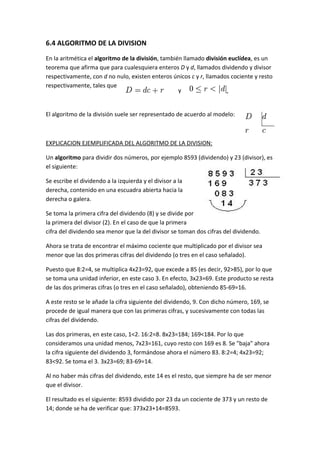 6.4 ALGORITMO DE LA DIVISION
En la aritmética el algoritmo de la división, también llamado división euclídea, es un
teorema que afirma que para cualesquiera enteros D y d, llamados dividendo y divisor
respectivamente, con d no nulo, existen enteros únicos c y r, llamados cociente y resto
respectivamente, tales que
                                                    y                 .


El algoritmo de la división suele ser representado de acuerdo al modelo:



EXPLICACION EJEMPLIFICADA DEL ALGORITMO DE LA DIVISION:

Un algoritmo para dividir dos números, por ejemplo 8593 (dividendo) y 23 (divisor), es
el siguiente:

Se escribe el dividendo a la izquierda y el divisor a la
derecha, contenido en una escuadra abierta hacia la
derecha o galera.

Se toma la primera cifra del dividendo (8) y se divide por
la primera del divisor (2). En el caso de que la primera
cifra del dividendo sea menor que la del divisor se toman dos cifras del dividendo.

Ahora se trata de encontrar el máximo cociente que multiplicado por el divisor sea
menor que las dos primeras cifras del dividendo (o tres en el caso señalado).

Puesto que 8:2=4, se multiplica 4x23=92, que excede a 85 (es decir, 92>85), por lo que
se toma una unidad inferior, en este caso 3. En efecto, 3x23=69. Este producto se resta
de las dos primeras cifras (o tres en el caso señalado), obteniendo 85-69=16.

A este resto se le añade la cifra siguiente del dividendo, 9. Con dicho número, 169, se
procede de igual manera que con las primeras cifras, y sucesivamente con todas las
cifras del dividendo.

Las dos primeras, en este caso, 1<2. 16:2=8. 8x23=184; 169<184. Por lo que
consideramos una unidad menos, 7x23=161, cuyo resto con 169 es 8. Se "baja" ahora
la cifra siguiente del dividendo 3, formándose ahora el número 83. 8:2=4; 4x23=92;
83<92. Se toma el 3. 3x23=69; 83-69=14.

Al no haber más cifras del dividendo, este 14 es el resto, que siempre ha de ser menor
que el divisor.

El resultado es el siguiente: 8593 dividido por 23 da un cociente de 373 y un resto de
14; donde se ha de verificar que: 373x23+14=8593.
 
