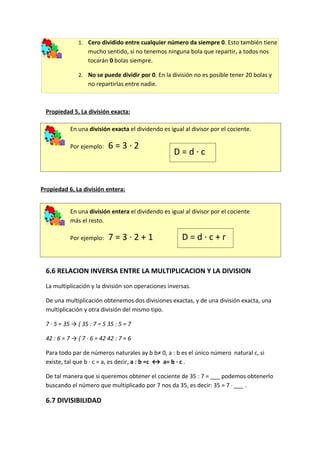 1. Cero dividido entre cualquier número da siempre 0. Esto también tiene
                  mucho sentido, si no tenemos ninguna bola que repartir, a todos nos
                  tocarán 0 bolas siempre.

              2. No se puede dividir por 0. En la división no es posible tener 20 bolas y
                  no repartirlas entre nadie.



 Propiedad 5, La división exacta:

           En una división exacta el dividendo es igual al divisor por el cociente.

           Por ejemplo:    6=3·2
                                                    D=d·c


Propiedad 6, La división entera:


           En una división entera el dividendo es igual al divisor por el cociente
           más el resto.

           Por ejemplo:    7=3·2+1                     D=d·c+r


 6.6 RELACION INVERSA ENTRE LA MULTIPLICACION Y LA DIVISION
 La multiplicación y la división son operaciones inversas.

 De una multiplicación obtenemos dos divisiones exactas, y de una división exacta, una
 multiplicación y otra división del mismo tipo.

 7 · 5 = 35 → { 35 : 7 = 5 35 : 5 = 7

 42 : 6 = 7 → { 7 · 6 = 42 42 : 7 = 6

 Para todo par de números naturales ay b b≠ 0, a : b es el único número natural c, si
 existe, tal que b · c = a, es decir, a : b =c ↔ a= b · c .

 De tal manera que si queremos obtener el cociente de 35 : 7 = ___ podemos obtenerlo
 buscando el número que multiplicado por 7 nos da 35, es decir: 35 = 7 · ___ .

 6.7 DIVISIBILIDAD
 