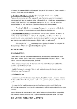 El reparto de una cantidad de objetos pude hacerse de dos maneras, lo que conduce a
la distinción de dos tipos de división.

La división cuotitiva (agrupamiento): Considerada la división como medida.
Físicamente el reparto se realiza separando sucesivamente subconjuntos de cuatro
elementos hasta que no podamos quitar más, es decir, se trata de una resta sucesiva y
tenemos que averiguar cuántas veces se puede resta un nº d a otro nº D. Lo que
desconocemos en esta ocasión es: ¿cuántos subconjuntos podré formar?

        Por ejemplo: 21 : 3 = ___ puede significar que hay un conjunto de 21 objetos
con los que se quieren formar subconjuntos de 3 elementos cada uno.

La división partitiva (repartir) : Considerada la división como partición. El reparto se
realiza colocando un objeto en cada una de sus partes, a continuación otro y así
sucesivamente hasta que se agotan los elementos a repartir. En este caso la pregunta
que plantea el procedimiento: ¿cuántos objetos habrá en cada parte?

       Por ejemplo: 21: 3 = ___ también puede sugerir que tenemos un conjunto de
21 objetos que deberá ser separado en 3 partes iguales.

6.9 PROBLEMAS
DIVISIÓN CUOTITIVA:

- María tiene 25 ceras de colores y quiere repartirlas entre ella y sus compañeros de clase
Pablo, Alicia, Alberto, Joseja y Ana. ¿Entre cuántos podrá repartir sus ceras si regala 5 a cada
uno? ¿Cuántos se quedarán sin las ceras de María?

- Víctor compra varios paquetes de 13 chicles cada uno; en total ha comprado 52 chicles,
¿cuántos paquetes ha comprado?

- Hay 24 niños jugando en casa de Pablo. En cada habitación juegan 8 niños. ¿En cuántas
habitaciones hay niños jugando?

DIVISIÓN PARTITIVA:

- Lucía e Irene quieren invitar a sus amigos Virginia, Raúl, Estela y María a golosinas. Entre las
dos tienen 80 céntimos. Si cada golosina cuesta 5 cent., ¿cuántas golosinas podrá comer cada
uno?

- En un cumpleaños hay 8 invitados; el cumpleañero ha comprado en total 48 golosinas
diferentes procurando dar el mismo número a cada uno, ¿cuántas golosinas podrá comer cada
invitado?

-Mi madre ha partido una tarta en 12 trozos. Reparte los trozos entre 6 de mis amigos. Para
que todos mis amigos coman por igual, ¿cuántos trozos de tarta podrán comer cada uno?

6.10 MODELOS ASOCIADOS A LA DIVISION
 