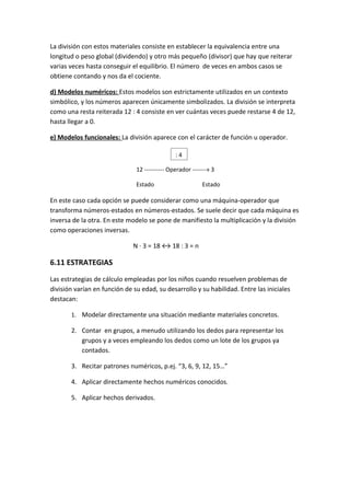 La división con estos materiales consiste en establecer la equivalencia entre una
longitud o peso global (dividendo) y otro más pequeño (divisor) que hay que reiterar
varias veces hasta conseguir el equilibrio. El número de veces en ambos casos se
obtiene contando y nos da el cociente.

d) Modelos numéricos: Estos modelos son estrictamente utilizados en un contexto
simbólico, y los números aparecen únicamente simbolizados. La división se interpreta
como una resta reiterada 12 : 4 consiste en ver cuántas veces puede restarse 4 de 12,
hasta llegar a 0.

e) Modelos funcionales: La división aparece con el carácter de función u operador.

                                               :4

                               12 ---------- Operador -------» 3

                               Estado                     Estado

En este caso cada opción se puede considerar como una máquina-operador que
transforma números-estados en números-estados. Se suele decir que cada máquina es
inversa de la otra. En este modelo se pone de manifiesto la multiplicación y la división
como operaciones inversas.

                              N · 3 = 18 ↔ 18 : 3 = n

6.11 ESTRATEGIAS
Las estrategias de cálculo empleadas por los niños cuando resuelven problemas de
división varían en función de su edad, su desarrollo y su habilidad. Entre las iniciales
destacan:

       1. Modelar directamente una situación mediante materiales concretos.

       2. Contar en grupos, a menudo utilizando los dedos para representar los
          grupos y a veces empleando los dedos como un lote de los grupos ya
          contados.

       3. Recitar patrones numéricos, p.ej. “3, 6, 9, 12, 15…”

       4. Aplicar directamente hechos numéricos conocidos.

       5. Aplicar hechos derivados.
 
