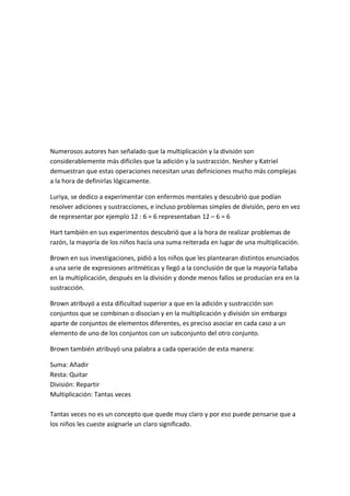 Numerosos autores han señalado que la multiplicación y la división son
considerablemente más difíciles que la adición y la sustracción. Nesher y Katriel
demuestran que estas operaciones necesitan unas definiciones mucho más complejas
a la hora de definirlas lógicamente.

Luriya, se dedico a experimentar con enfermos mentales y descubrió que podían
resolver adiciones y sustracciones, e incluso problemas simples de división, pero en vez
de representar por ejemplo 12 : 6 = 6 representaban 12 – 6 = 6

Hart también en sus experimentos descubrió que a la hora de realizar problemas de
razón, la mayoría de los niños hacía una suma reiterada en lugar de una multiplicación.

Brown en sus investigaciones, pidió a los niños que les plantearan distintos enunciados
a una serie de expresiones aritméticas y llegó a la conclusión de que la mayoría fallaba
en la multiplicación, después en la división y donde menos fallos se producían era en la
sustracción.

Brown atribuyó a esta dificultad superior a que en la adición y sustracción son
conjuntos que se combinan o disocian y en la multiplicación y división sin embargo
aparte de conjuntos de elementos diferentes, es preciso asociar en cada caso a un
elemento de uno de los conjuntos con un subconjunto del otro conjunto.

Brown también atribuyó una palabra a cada operación de esta manera:

Suma: Añadir
Resta: Quitar
División: Repartir
Multiplicación: Tantas veces

Tantas veces no es un concepto que quede muy claro y por eso puede pensarse que a
los niños les cueste asignarle un claro significado.
 