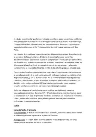 El estudio experimental que hemos realizado consiste en pasar una serie de problemas
relacionados con el análisis de las cuatro operaciones de las que tarta nuestro trabajo.
Estos problemas han sido realizados por los componentes del grupo y repartidos en
tres colegios diferentes, el C.P Feria-Isabel Morán, el CP Luis de Mateo y el CP San
Pablo.

Los criterios de creación de los problemas han sido sus distintos tipos dependiendo de
la operación de la que hablamos. El objeto de estudio planteado fueron los
descubrimientos de los distintos niveles de comprensión y resolución que demuestran
los alumnos en la proceso de solución del problema referentes a estas operaciones. Ha
sido necesaria la aplicación de los conocimientos de las operaciones y adaptarlos
correctamente al enunciado utilizando el método de cálculo apropiado en cada caso.

En conclusión, los alumnos resuelven con mayor éxito los problemas relacionados con
la suma (a excepción de la sustracción vectorial, en la que muestran un notable déficit
de planteamiento), y con la multiplicación. Por el contrario observamos importantes
carencias y dificultades a la hora de resolver problemas relacionados con la resta y la
división, en las cuales, no llega al 50 % de los alumnos tomados como muestra,
resuelve satisfactoriamente los ejercicios matemáticos planteados.

De forma más general los niveles de comprensión y resolución más elevados
observados se concentran durante el 1º y 2º ciclo de primaria, mientras los más bajos
se localizan en el 3º ciclo de primaria, donde los problemas son resueltos de forma más
caótica, menos estructurados, y con porcentajes más altos de planteamientos
erróneos en el proceso resolutivo.

SUMA:

Suma: (1º ciclo, 2º primaria)
-Adición/añadir: el 81’82% resuelve bien este problema, la mayoría de los fallos vienen
al hacer el algoritmo o equivocarse al plantear los datos.

-Comparación: el 54’55% de los alumnos obtiene el resultado correcto, los fallos
vienen porque resuelven dos veces la operación.
 