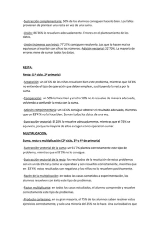 -Sustracción complementaria: 50% de los alumnos consiguen hacerlo bien. Los fallos
provienen de plantear una resta en vez de una suma.

-Unión: 86’36% lo resuelven adecuadamente. Errores en el planteamiento de los
datos.

-Unión (números con letra): 77’27% consiguen resolverlo. Los que lo hacen mal se
equivocan al escribir con cifras los números.-Adición vectorial: 22’70%. La mayoría de
errores viene de sumar todos los datos.



RESTA:

Resta: (1º ciclo, 2º primaria)

-Separación: un 41’6% de los niños resuelven bien este problema, mientras que 58’4%
no entiende el tipo de operación que deben emplear, sustituyendo la resta por la
suma.

-Comparación: un 50% lo hace bien y el otro 50% no lo resuelve de manera adecuada,
volviendo a confundir la resta con la suma.

-Adición complementaria: Un 16’6% consigue obtener el resultado adecuado, mientras
que un 83’4 % no lo hace bien. Suman todos los datos de una vez.

-Sustracción vectorial: El 25% lo resuelve adecuadamente, mientras que el 75% se
equivoca, porque la mayoría de ellos escogen como operación sumar.

MULTIPLICACION:

Suma, resta y multiplicación (2º ciclo, 3º y 4º de primaria)

-Sustracción vectorial de la suma: un 91´7% plantea correctamente este tipo de
problema, mientras que el 8´3% no lo consigue.

-Sustracción vectorial de la resta: los resultados de la resolución de estos problemas
son en un 66´6% tal y como se esperaban y son resueltos correctamente, mientras que
en 33´4% estos resultados son negativos y los niños no lo resuelven positivamente.

-Razón de la multiplicación: en todos los casos sometidos a experimentación, los
alumnos resuelven con éxito este tipo de problemas.

-Factor multiplicante: en todos los casos estudiados, el alumno comprende y resuelve
correctamente este tipo de problemas.

-Producto cartesiano: en su gran mayoría, el 75% de los alumnos saben resolver estos
ejercicios correctamente, y solo una minoría del 25% no lo hace. Una curiosidad es que
 