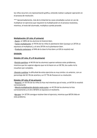 los niños recurren a la representación gráfica, evitando realizar cualquier operación en
el proceso de resolución.

*** Aproximadamente, más de la mitad de los casos estudiados suman en vez de
multiplicar en ejercicios que requieren la multiplicación en el proceso resolutivo,
mientras, el resto del alumnado, multiplica cuando procede.




Multiplicación: (3º ciclo, 6º primaria)
- Razón: el 100% de los alumnos lo hicieron bien.
- Factor multiplicante: el 70’5% de los niños lo plantearon bien (aunque un 29’5% se
equivoco al multiplicar), y el otro 29’5% no lo plantearon bien.
- Producto cartesiano: el 94% de la clase lo hizo bien y el 6% lo resolvió mal.

DIVISION:

División: (2º ciclo, 3º y 4º de primaria)

-División partitiva: el 46´6% de los alumnos superan exitosos estos problemas,
mientras que les superan algunos que no lo hacen en un 58´3%, los cuales no lo
resuelven por completo.

-División cuotitiva: la dificultad de estos ejercicios es muy similar a la anterior, con un
porcentaje del 42´3% de aciertos y un 57´7% de fracaso en su resolución.

División: (3º ciclo, 6º de primaria)
- Repartir: un 35’5% de los niños lo hizo mal mientras que el resto, un 64’5% lo resolvió
correctamente
- Mezcla multiplicación-división-resta-suma: un 41’2% de los alumnos lo hizo
correctamente y el otro 58’82% se equivoco al resolverlo.

-Agrupar: Un 32’5% consigue resolver bien el ejercicio, mientras que 68’5% falla en
este problema.
 