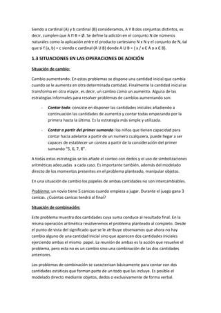 Siendo a cardinal (A) y b cardinal (B) consideramos, A Y B dos conjuntos distintos, es
decir, cumplen que A П B = Ø. Se define la adición en el conjunto N de números
naturales como la aplicación entre el producto cartesiano N x N y el conjunto de N, tal
que si f (a, b) = c siendo c cardinal (A U B) donde A U B = { x / x Є A o x Є B}.

1.3 SITUACIONES EN LAS OPERACIONES DE ADICIÓN
Situación de cambio:

Cambio aumentando. En estos problemas se dispone una cantidad inicial que cambia
cuando se le aumenta en otra determinada cantidad. Finalmente la cantidad inicial se
transforma en otra mayor, es decir, un cambio como un aumento. Alguna de las
estrategias informales para resolver problemas de cambios aumentando son:

     -   Contar todo: consiste en disponer las cantidades iniciales añadiendo a
         continuación las cantidades de aumento y contar todas empezando por la
         primera hasta la última. Es la estrategia más simple y utilizada.

     -   Contar a partir del primer sumando: los niños que tienen capacidad para
         contar hacia adelante a partir de un numero cualquiera, puede llegar a ser
         capaces de establecer un conteo a partir de la consideración del primer
         sumando “5, 6, 7, 8”.

A todas estas estrategias se les añade el conteo con dedos y el uso de simbolizaciones
aritméticas adecuadas a cada caso. Es importante también, además del modelado
directo de los momentos presentes en el problema planteado, manipular objetos.

En una situación de cambio los papeles de ambas cantidades no son intercambiables.

Problema: un novio tiene 5 canicas cuando empieza a jugar. Durante el juego gana 3
canicas. ¿Cuántas canicas tendrá al final?

Situación de combinación:

Este problema muestra dos cantidades cuya suma conduce al resultado final. En la
misma operación aritmética resolveremos el problema planteado al completo. Desde
el punto de vista del significado que se le atribuye observamos que ahora no hay
cambio alguno de una cantidad inicial sino que aparecen dos cantidades iniciales
ejerciendo ambas el mismo papel. La reunión de ambas es la acción que resuelve el
problema, pero esta no es un cambio sino una combinación de las dos cantidades
anteriores.

Los problemas de combinación se caracterizan básicamente para contar con dos
cantidades estáticas que forman parte de un todo que las incluye. Es posible el
modelado directo mediante objetos, dedos o exclusivamente de forma verbal.
 
