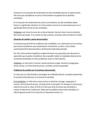 Cuando en una situación de combinación las dos cantidades ejercen un papel similar,
ello hace que el problema no varíe al intercambiar los papeles de las distintas
cantidades.

En la situación de combinación las sumas conmutativas, las dos cantidades dadas
tienen un significado indistinto. En la de cambio la suma no es conmutativa por ser el
significado diferente de las dos cantidades.

Problema: Juan tiene 4 comics de su héroe favorito. Carmen tiene 3 comics distintos
del mismo personaje. Si se reúnen los dos a leerlos, ¿Cuántos comics tendrán en total?

Situación de cambio y parte desconocidos:

La estructura general de los problemas (las cantidades y sus relaciones) son las mismas
que la de los problemas que se plantearon inicialmente, es decir, el de cambio
aumentando (final desconocido) y combinación (todo desconocido).

Por ello, la formulación lingüística emplea términos muy parecidos para descubrir la
operación que resuelve el problema. No es posible realizar el modelado directo de los
momentos planteados en estos problemas, pues se interrumpiría.

Problema: un niño tiene 5 canicas cuando comienza a jugar. Durante el juego gana
varias canicas. Si al final tiene 8 canicas, ¿Cuántas canicas ha ganado?

Problemas de cambio con el comienzo desconocido:

En este caso un niño limitado a estrategias de modelado directo, no podría representar
el conjunto inicial del que no se precisa la cantidad.

En el problema: un niño tiene varias canicas al comenzar el juego. Luego gana 3
canicas. Al final tiene 8 canicas. ¿Cuántas tenía al principio?; el niño gana 3 canicas que
coloca encima de la mesa, al final se le dice que tiene 8 canicas que procederá a
colocar al lado de las 3 anteriores. Dado que las palabras clave están asociadas a la
adición (gana) sumará 3 y 8 para dar la respuesta correcta, 11.
 