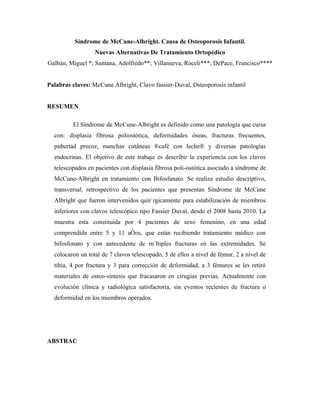 Síndrome de McCune-Albright. Causa de Osteoporosis Infantil.
                  Nuevas Alternativas De Tratamiento Ortopédico
Galbán, Miguel *; Santana, Adolfredo**; Villanueva, Roceli***; DePace, Francisco****


Palabras claves: McCune Albright, Clavo fassier-Duval, Osteoporosis infantil


RESUMEN

         El Síndrome de McCune-Albright es definido como una patología que cursa
  con: displasia fibrosa poliostótica, deformidades óseas, fracturas frecuentes,
  pubertad precoz, manchas cutáneas ¨café con leche¨ y diversas patologías
  endocrinas. El objetivo de este trabajo es describir la experiencia con los clavos
  telescopados en pacientes con displasia fibrosa poli-ostótica asociado a síndrome de
  McCune-Albright en tratamiento con Bifosfanato. Se realiza estudio descriptivo,
  transversal, retrospectivo de los pacientes que presentan Síndrome de McCune
  Albright que fueron intervenidos quirúrgicamente para estabilización de miembros
  inferiores con clavos telescópico tipo Fassier Duval, desde el 2008 hasta 2010. La
  muestra esta constituida por 4 pacientes de sexo femenino, en una edad
  comprendida entre 5 y 11 años, que están recibiendo tratamiento médico con
  bifosfonato y con antecedente de múltiples fracturas en las extremidades. Se
  colocaron un total de 7 clavos telescopado, 5 de ellos a nivel de fémur, 2 a nivel de
  tibia, 4 por fractura y 3 para corrección de deformidad, a 3 fémures se les retiró
  materiales de osteo-síntesis que fracasaron en cirugías previas. Actualmente con
  evolución clínica y radiológica satisfactoria, sin eventos recientes de fractura o
  deformidad en los miembros operados.




ABSTRAC
 