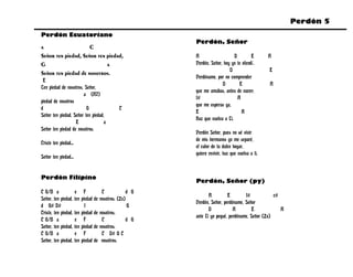 Perdón 5
Perdón Ecuatoriano
                                                            Perdón, Señor
a                          C
Señor ten piedad, Señor ten piedad,                         A                    D        E        A
G                                    a                      Perdón, Señor, hoy yo te ofendí.
                                                                              D                    E
Señor ten piedad de nosotros.
                                                            Perdóname, por no comprender
 E
                                                                          D         E              A
Ten piedad de nosotros, Señor,
                                                            que me amabas, antes de nacer;
                       a (A7)
                                                            f#                     A
piedad de nosotros
                                                            que me esperas ya,
d                        G             C
                                                            E                        A
Señor ten piedad, Señor ten piedad,
                                                            Haz que vuelva a Ti.
                   E               a
Señor ten piedad de nosotros.
                                                            Perdón Señor, pues no sé vivir
                                                            de mis hermanos yo me separé,
Cristo ten piedad...
                                                            el calor de tu dulce hogar,
                                                            quiero revivir, haz que vuelva a ti.
Señor ten piedad...


Perdón Filipino
                                                            Perdón, Señor (py)
C G/B a                e F              C             d G
                                                                   A         E        f#            c#
Señor, ten piedad,     ten piedad   de nosotros. (2x)
                                                            Perdón, Señor, perdóname, Señor
d G# D#                      f                        G
                                                                   D            A         E            A
Cristo, ten piedad,    ten piedad   de nosotros.
                                                            ante Ti yo pequé, perdóname, Señor (2x)
C G/B a                e F              C             d G
Señor, ten piedad,     ten piedad   de nosotros.
C G/B a                e F              C D# G C
Señor, ten piedad,     ten piedad   de nosotros.
 