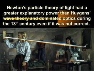 Newton’s particle theory of light had a
greater explanatory power than Huygens’
wave theory and dominated optics during
the 18th
century even if it was not correct.
 