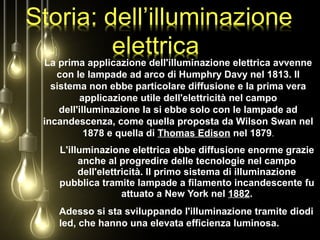 L'illuminazione elettrica ebbe diffusione enorme grazie
anche al progredire delle tecnologie nel campo
dell'elettricità. Il primo sistema di illuminazione
pubblica tramite lampade a filamento incandescente fu
attuato a New York nel 1882.
La prima applicazione dell'illuminazione elettrica avvenne
con le lampade ad arco di Humphry Davy nel 1813. Il
sistema non ebbe particolare diffusione e la prima vera
applicazione utile dell'elettricità nel campo
dell'illuminazione la si ebbe solo con le lampade ad
incandescenza, come quella proposta da Wilson Swan nel
1878 e quella di Thomas Edison nel 1879.
Adesso si sta sviluppando l'illuminazione tramite diodi
led, che hanno una elevata efficienza luminosa.
 