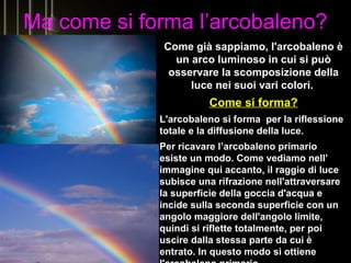 Ma come si forma l’arcobaleno?
Come già sappiamo, l'arcobaleno è
un arco luminoso in cui si può
osservare la scomposizione della
luce nei suoi vari colori.
Come si forma?
L'arcobaleno si forma per la riflessione
totale e la diffusione della luce.
Per ricavare l’arcobaleno primario
esiste un modo. Come vediamo nell’
immagine qui accanto, il raggio di luce
subisce una rifrazione nell'attraversare
la superficie della goccia d'acqua e
incide sulla seconda superficie con un
angolo maggiore dell'angolo limite,
quindi si riflette totalmente, per poi
uscire dalla stessa parte da cui è
entrato. In questo modo si ottiene
 