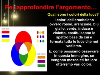 Per approfondire l’argomento…
Quali sono i colori della luce?
I colori dell'arcobaleno
ovvero rosso, arancione, blu
giallo, verde, indaco e
violetto, costituiscono lo
spettro base da cui è
formata tutta le luce che noi
vediamo.
E, come possiamo osservare
in questa immagine, se
vengono mescolati fra loro
otterremo vari colori.
 