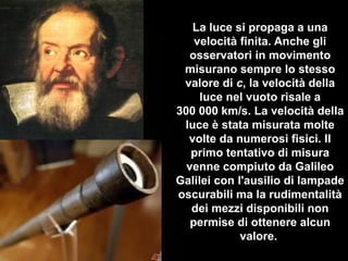 La luce si propaga a una
velocità finita. Anche gli
osservatori in movimento
misurano sempre lo stesso
valore di c, la velocità della
luce nel vuoto risale a
300 000 km/s. La velocità della
luce è stata misurata molte
volte da numerosi fisici. Il
primo tentativo di misura
venne compiuto da Galileo
Galilei con l'ausilio di lampade
oscurabili ma la rudimentalità
dei mezzi disponibili non
permise di ottenere alcun
valore.
 