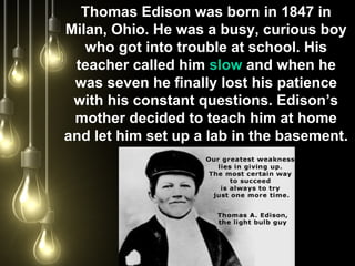 Thomas Edison was born in 1847 in
Milan, Ohio. He was a busy, curious boy
who got into trouble at school. His
teacher called him slow and when he
was seven he finally lost his patience
with his constant questions. Edison’s
mother decided to teach him at home
and let him set up a lab in the basement.
 