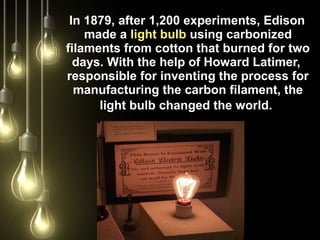 In 1879, after 1,200 experiments, Edison
made a light bulb using carbonized
filaments from cotton that burned for two
days. With the help of Howard Latimer,
responsible for inventing the process for
manufacturing the carbon filament, the
light bulb changed the world.
 