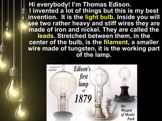 Hi everybody! I’m Thomas Edison.
I invented a lot of things but this is my best
invention. It is the light bulb. Inside you will
see two rather heavy and stiff wires they are
made of iron and nickel. They are called the
leads. Stretched between them, in the
center of the bulb, is the filament, a smaller
wire made of tungsten, it is the working part
of the lamp.
 