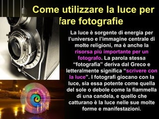 Come utilizzare la luce per
fare fotografie
La luce è sorgente di energia per
l’universo e l’immagine centrale di
molte religioni, ma è anche la
risorsa più importante per un
fotografo. La parola stessa
“fotografia” deriva dal Greco e
letteralmente significa “scrivere con
la luce”. I fotografi giocano con la
luce, sia essa potente come quella
del sole o debole come la fiammella
di una candela, e quello che
catturano è la luce nelle sue molte
forme e manifestazioni.
 