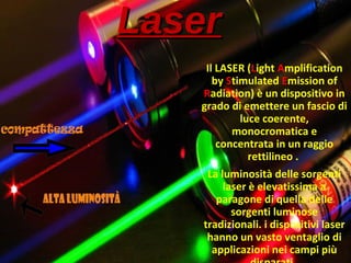 LaserLaser
Il LASER (Light Amplification
by Stimulated Emission of
Radiation) è un dispositivo in
grado di emettere un fascio di
luce coerente,
monocromatica e
concentrata in un raggio
rettilineo .
La luminosità delle sorgenti
laser è elevatissima a
paragone di quella delle
sorgenti luminose
tradizionali. i dispositivi laser
hanno un vasto ventaglio di
applicazioni nei campi più
 
