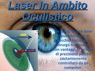 Laser In AmbitoLaser In Ambito
OculisticoOculistico
Un fascio di luce laser
si può sostituire al
vecchio bisturi del
chirurgo tradizionale
con vantaggi in termini
di precisione perchè
costantemente
controllato da un
computer.
 
