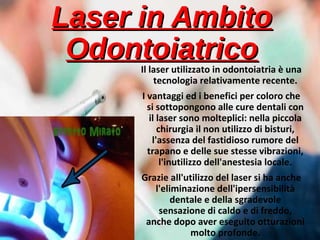 Laser in AmbitoLaser in Ambito
OdontoiatricoOdontoiatricoIl laser utilizzato in odontoiatria è una
tecnologia relativamente recente.
I vantaggi ed i benefici per coloro che
si sottopongono alle cure dentali con
il laser sono molteplici: nella piccola
chirurgia il non utilizzo di bisturi,
l'assenza del fastidioso rumore del
trapano e delle sue stesse vibrazioni,
l'inutilizzo dell'anestesia locale.
Grazie all'utilizzo del laser si ha anche
l'eliminazione dell'ipersensibilità
dentale e della sgradevole
sensazione di caldo e di freddo,
anche dopo aver eseguito otturazioni
molto profonde.
 