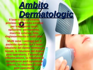 AmbitoAmbito
DermatologicDermatologic
oo
Il laser è uno strumento
prezioso nell’ambito estetico
per trattamenti quali:
epilazione permanente,
macchie cutanee, foto-
ringiovanimento e molti altri .
Molti sono i vantaggi per il
paziente operato con il laser:
riduzione del danno termico ai
tessuti, la riduzione del dolore
post-operatorio, l’assenza di
infiammazione, la riduzione di
complicanze post-operatorie
precoci, la riduzione di cure
post operatorie.
 