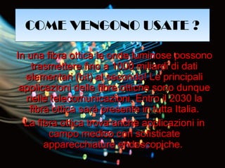 COME VENGONO USATE ?COME VENGONO USATE ?
In una fibra ottica le onde luminose possonoIn una fibra ottica le onde luminose possono
trasmettere fino a 1000 miliardi di datitrasmettere fino a 1000 miliardi di dati
elementari (bit) al secondo! Le principalielementari (bit) al secondo! Le principali
applicazioni delle fibre ottiche sono dunqueapplicazioni delle fibre ottiche sono dunque
nelle telecomunicazioni. Entro il 2030 lanelle telecomunicazioni. Entro il 2030 la
fibra ottica sarà presente in tutta Italia.fibra ottica sarà presente in tutta Italia.
La fibra ottica trova anche applicazioni inLa fibra ottica trova anche applicazioni in
campo medico con sofisticatecampo medico con sofisticate
apparecchiature endoscopiche.apparecchiature endoscopiche.
 