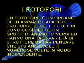I FOTOFORI
UN FOTOFORO È UN ORGANO
DI UN ANIMALE CAPACE DI
PRODURRE LUCE. I FOTOFORI
SONO COSÌ DIFFUSI IN
GRUPPI DI ANIMALI DIVERSI ED
HANNO UNA TALE VARIETÀ DI
STRUTTURE DA FAR PENSARE
CHE SI SIANO EVOLUTI
NUMEROSE VOLTE IN MODO
INDIPENDENTE.
 