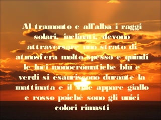 Al tramonto e all’alba i raggi
solari, inclinati, devono
attraversare uno strato di
atmosfera molto spesso e quindi
le luci monocromatiche blu e
verdi si esauriscono durante la
mattinata e il Sole appare giallo
e rosso poiché sono gli unici
colori rimasti
 