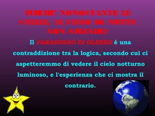Il PARADOSSO DI OLBERS è una
contraddizione tra la logica, secondo cui ci
aspetteremmo di vedere il cielo notturno
luminoso, e l'esperienza che ci mostra il
contrario.
PERCHE’ NONOSTANTE LE
STELLE, IL CIELO DI NOTTE
NON SPLENDE?
 