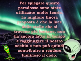 Per spiegare questo
paradosso sono state
utilizzate molte teorie.
La migliore finora
proposta è che la luce
delle stelle che si
trovano più lontane, non
ha ancora fatto in tempo
a raggiungere il nostro
occhio e non può quindi
contribuire a rendere
luminoso il cielo.
 