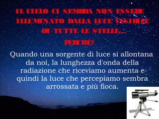 IL CIELO CI SEMBRA NON ESSERE
ILLUMINATO DALLA LUCE VISIBILE
DI TUTTE LE STELLE…
PERCHÉ?
Quando una sorgente di luce si allontana
da noi, la lunghezza d'onda della
radiazione che riceviamo aumenta e
quindi la luce che percepiamo sembra
arrossata e più fioca.
 