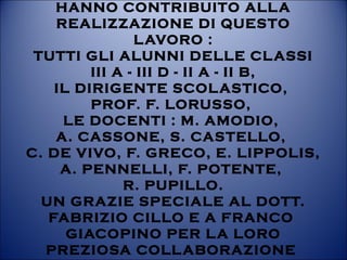 HANNO CONTRIBUITO ALLA
REALIZZAZIONE DI QUESTO
LAVORO :
TUTTI GLI ALUNNI DELLE CLASSI
III A - III D - II A - II B,
IL DIRIGENTE SCOLASTICO,
PROF. F. LORUSSO,
LE DOCENTI : M. AMODIO,
A. CASSONE, S. CASTELLO,
C. DE VIVO, F. GRECO, E. LIPPOLIS,
A. PENNELLI, F. POTENTE,
R. PUPILLO.
UN GRAZIE SPECIALE AL DOTT.
FABRIZIO CILLO E A FRANCO
GIACOPINO PER LA LORO
PREZIOSA COLLABORAZIONE
 