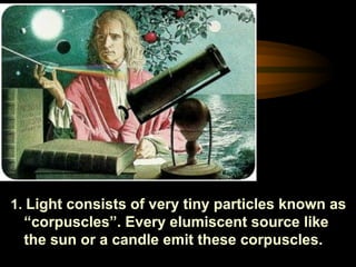 1. Light consists of very tiny particles known as
“corpuscles”. Every elumiscent source like
the sun or a candle emit these corpuscles.
 