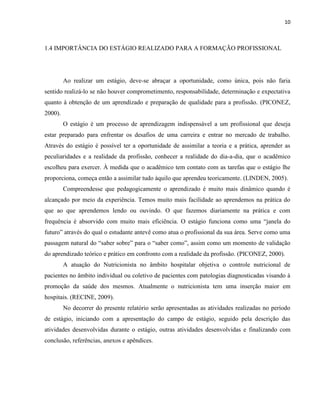 10



1.4 IMPORTÂNCIA DO ESTÁGIO REALIZADO PARA A FORMAÇÃO PROFISSIONAL




         Ao realizar um estágio, deve-se abraçar a oportunidade, como única, pois não faria
sentido realizá-lo se não houver comprometimento, responsabilidade, determinação e expectativa
quanto à obtenção de um aprendizado e preparação de qualidade para a profissão. (PICONEZ,
2000).
         O estágio é um processo de aprendizagem indispensável a um profissional que deseja
estar preparado para enfrentar os desafios de uma carreira e entrar no mercado de trabalho.
Através do estágio é possível ter a oportunidade de assimilar a teoria e a prática, aprender as
peculiaridades e a realidade da profissão, conhecer a realidade do dia-a-dia, que o acadêmico
escolheu para exercer. À medida que o acadêmico tem contato com as tarefas que o estágio lhe
proporciona, começa então a assimilar tudo àquilo que aprendeu teoricamente. (LINDEN, 2005).
         Compreendesse que pedagogicamente o aprendizado é muito mais dinâmico quando é
alcançado por meio da experiência. Temos muito mais facilidade ao aprendemos na prática do
que ao que aprendemos lendo ou ouvindo. O que fazemos diariamente na prática e com
frequência é absorvido com muito mais eficiência. O estágio funciona como uma “janela do
futuro” através do qual o estudante antevê como atua o profissional da sua área. Serve como uma
passagem natural do “saber sobre” para o “saber como”, assim como um momento de validação
do aprendizado teórico e prático em confronto com a realidade da profissão. (PICONEZ, 2000).
         A atuação do Nutricionista no âmbito hospitalar objetiva o controle nutricional de
pacientes no âmbito individual ou coletivo de pacientes com patologias diagnosticadas visando à
promoção da saúde dos mesmos. Atualmente o nutricionista tem uma inserção maior em
hospitais. (RECINE, 2009).
         No decorrer do presente relatório serão apresentadas as atividades realizadas no período
de estágio, iniciando com a apresentação do campo de estágio, seguido pela descrição das
atividades desenvolvidas durante o estágio, outras atividades desenvolvidas e finalizando com
conclusão, referências, anexos e apêndices.
 