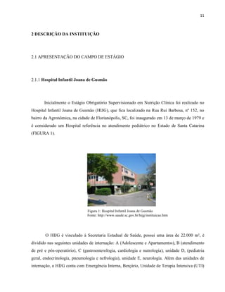11



2 DESCRIÇÃO DA INSTITUIÇÃO




2.1 APRESENTAÇÃO DO CAMPO DE ESTÁGIO




2.1.1 Hospital Infantil Joana de Gusmão




       Inicialmente o Estágio Obrigatório Supervisionado em Nutrição Clínica foi realizado no
Hospital Infantil Joana de Gusmão (HIJG), que fica localizado na Rua Rui Barbosa, nº 152, no
bairro da Agronômica, na cidade de Florianópolis, SC, foi inaugurado em 13 de março de 1979 e
é considerado um Hospital referência no atendimento pediátrico no Estado de Santa Catarina
(FIGURA 1).




                               Figura 1: Hospital Infantil Joana de Gusmão
                               Fonte: http://www.saude.sc.gov.br/hijg/instituicao.htm




       O HIJG é vinculado à Secretaria Estadual de Saúde, possui uma área de 22.000 m², é
dividido nas seguintes unidades de internação: A (Adolescente e Apartamentos), B (atendimento
de pré e pós-operatório), C (gastroenterologia, cardiologia e nutrologia), unidade D, (pediatria
geral, endocrinologia, pneumologia e nefrologia), unidade E, neurologia. Além das unidades de
internação, o HIJG conta com Emergência Interna, Berçário, Unidade de Terapia Intensiva (UTI)
 