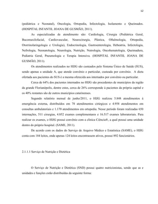 12



(pediátrica e Neonatal), Oncologia, Ortopedia, Infectologia, Isolamento e Queimados.
(HOSPITAL INFANTIL JOANA DE GUSMÃO, 2011).
       As especializadas de atendimento são: Cardiologia, Cirurgia (Pediátrica Geral,
Bucomaxilofacial,    Cardiovascular,      Neurocirurgia,   Plástica,   Oftalmologia,   Ortopedia,
Otorrinolaringologia e Urologia), Endocrinologia, Gastroenterologia, Hebeatria, Infectologia,
Nefrologia, Neonatologia, Neurologia, Nutrição, Nutrologia, Oncohematologia, Queimadura,
Pediatria Geral, Pneumologia e Terapia Intensiva. (HOSPITAL INFANTIL JOANA DE
GUSMÃO, 2011).
       Os atendimentos realizados no HIJG são custeados pelo Sistema Único de Saúde (SUS),
sendo apenas a unidade A, que atende convênio e particular, custeada por convênio. A dieta
ofertada aos pacientes do SUS é a mesma oferecida aos internados por convênio ou particular.
       Cerca de 64% dos pacientes internados no HIJG são procedentes de municípios da região
da grande Florianópolis, dentre estes, cerca de 26% corresponde à pacientes da própria capital e
os 40% restantes são de outros municípios catarinenses.
       Segundo relatório mensal de junho/2011, o HIJG realizou 5.848 atendimentos à
emergência externa, distribuídos em 78 atendimentos cirúrgicos e 4.958 atendimentos em
consultas ambulatoriais e 1.170 atendimentos em ortopedia. Nesse período foram realizadas 650
internações, 511 cirurgias, 4.852 exames complementares e 16.517 exames laboratoriais. Para
realizar os exames, o HIJG possui convênio com a clínica Ciência®, a qual possui uma unidade
dentro do próprio hospital. (SAME, 2011).
       De acordo com os dados do Serviço de Arquivo Médico e Estatística (SAME), o HIJG
conta com 184 leitos, onde apenas 124 leitos encontrassem ativos, possui 892 funcionários.




2.1.1.1 Serviço de Nutrição e Dietética




       O Serviço de Nutrição e Dietética (SND) possui quatro nutricionistas, sendo que as e
unidades e funções estão distribuídas da seguinte forma:
 