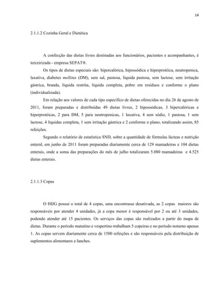 14



2.1.1.2 Cozinha Geral e Dietética




       A confecção das dietas livres destinadas aos funcionários, pacientes e acompanhantes, é
terceirizada - empresa SEPAT®.
       Os tipos de dietas especiais são: hipercalórica, hipossódica e hiperprotéica, neutropenica,
laxativa, diabetes mellitus (DM), sem sal, pastosa, líquida pastosa, sem lactose, sem irritação
gástrica, branda, líquida restrita, líquida completa, pobre em resíduos e conforme o plano
(individualizada).
       Em relação aos valores de cada tipo específico de dietas oferecidas no dia 26 de agosto de
2011, foram preparadas e distribuídas 49 dietas livres, 2 hipossódicas, 3 hipercalóricas e
hiperprotéicas, 2 para DM, 5 para neutropenicas, 1 laxativa, 4 sem sódio, 1 pastosa, 1 sem
lactose, 4 líquidas completa, 1 sem irritação gástrica e 2 conforme o plano, totalizando assim, 85
refeições.
       Segundo o relatório de estatística SND, sobre a quantidade de fórmulas lácteas e nutrição
enteral, em junho de 2011 foram preparadas diariamente cerca de 129 mamadeiras e 104 dietas
enterais, onde a soma das preparações do mês de julho totalizaram 5.080 mamadeiras e 4.525
dietas enterais.




2.1.1.3 Copas




       O HIJG possui o total de 4 copas, uma encontrasse desativada, as 2 copas maiores são
responsáveis por atender 4 unidades, já a copa menor é responsável por 2 ou até 3 unidades,
podendo atender até 15 pacientes. Os serviços das copas são realizados a partir do mapa de
dietas. Durante o período matutino e vespertino trabalham 5 copeiras e no período noturno apenas
1. As copas servem diariamente cerca de 1500 refeições e são responsáveis pela distribuição de
suplementos alimentares e lanches.
 