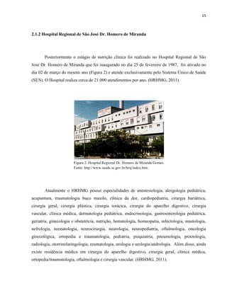 15



2.1.2 Hospital Regional de São José Dr. Homero de Miranda




       Posteriormente o estágio de nutrição clínica foi realizado no Hospital Regional de São
José Dr. Homero de Miranda que foi inaugurado no dia 25 de fevereiro de 1987, foi ativado no
dia 02 de março do mesmo ano (Figura 2) e atende exclusivamente pelo Sistema Único de Saúde
(SUS). O Hospital realiza cerca de 21.000 atendimentos por ano. (HRHMG, 2011).




                       Figura 2: Hospital Regional Dr. Homero de Miranda Gomes.
                       Fonte: http://www.saude.sc.gov.br/hrsj/index.htm.




       Atualmente o HRHMG possui especialidades de anestesiologia, alergologia pediátrica,
acupuntura, traumatologia buco maxilo, clínica da dor, cardiopediatria, cirurgia bariátrica,
cirurgia geral, cirurgia plástica, cirurgia torácica, cirurgia do aparelho digestivo, cirurgia
vascular, clínica médica, dermatologia pediátrica, endocrinologia, gastroenterologia pediátrica,
geriatria, ginecologia e obstetrícia, nutrição, hematologia, homeopatia, infectologia, mastologia,
nefrologia, neonatologia, neurocirurgia, neurologia, neuropediatria, oftalmologia, oncologia
ginecológica, ortopedia e traumatologia, pediatria, psiquiatria, pneumologia, proctologia,
radiologia, otorrinolaringologia, reumatologia, urologia e urologia/andrologia. Além disso, ainda
existe residência médica em cirurgia do aparelho digestivo, cirurgia geral, clínica médica,
ortopedia/traumatologia, oftalmologia e cirurgia vascular. (HRHMG, 2011).
 