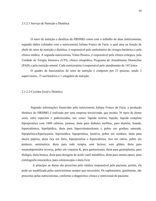 16



2.1.2.1 Serviço de Nutrição e Dietética




       O setor de nutrição e dietética do HRHMG conta com o trabalho de duas nutricionistas,
segundo dados coletados com a nutricionista Juliana Franco de Faria, a qual atua na função de
chefe do setor de nutrição e dietética, é responsável pelo ambulatório de cirurgia bariátrica e pela
clínica médica. A segunda nutricionista, Vânia Passero, é responsável pela clínica cirúrgica, pela
Unidade de Terapia Intensiva (UTI), clínica ortopédica, Programa de Atendimento Domiciliar
(PAD) e pela nutrição enteral. Cada nutricionista é responsável pelo atendimento de 145 leitos.
       O quadro de funcionários do setor de nutrição é composto por 21 pessoas, sendo 3
supervisores, 15 escriturários e 1 estagiária de nutrição.




2.1.2.2 Cozinha Geral e Dietética




       Segundo informações fornecidas pela nutricionista Juliana Franco de Faria, a produção
dietética do HRHMG é realizada por uma empresa terceirizada, que produz 36 tipos de dietas
orais, entre especiais e padronizadas, tais como: líquida restrita, líquida, líquida completa
hiperprotéica com 1800 calorias, pastosa, dieta para diabetes mellitus, para diarréia, branda,
hipercalêmica, hipolipídica, dieta para hipercolesterolemia e pobre em gordura saturada,
hipopurínica/hiperucemia, hipossódica, hipoprotéica, laxativa, pobre em resíduos, dieta para
úlcera péptica, dieta rica em ferro, hiperprotéica e hipercalórica, rica em cálcio, pobre em
potássio, antiemética, dieta para iodo terapia, sem lactose, sem glúten, dieta para
imunodeprimidos severos, pobre em vitamina K, para gastrectomia, dieta para gastroplastia, para
disfagia, dieta branca, dieta para dosagem de ácido vanil mandélico, dieta para enema opaco, para
cintilografia miocárdica, para colonoscopia e dieta livre.
         A princípio as dietas são prescritas pelo médico responsável pelo paciente, porém, ela
pode ser modificada pelas nutricionistas sempre que necessário. Os suplementos, geralmente, são
prescritos pelas nutricionistas, conforme o diagnóstico clínico e nutricional do paciente.
 