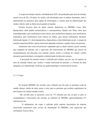 17



       A terapia de nutrição enteral é subsidiada pelo SUS, são produzidas pelo setor de nutrição
enteral cerca de 20 a 30 dietas via sonda e são distribuídas para os andares destinados, onde é
administrada aos pacientes, pela equipe de enfermagem, o sistema atual de administração das
sondas é aberto, tanto as dietas em pó quando as líquidas.
       Existem diversos tipos de dietas enterais disponíveis no HRHMG, como: dieta
hiperprotéica, dieta padrão (normocalórica e normoprotéica), líquida com fibras, dieta para
imunodeprimidos, para insuficiência renal crônica, para insuficiência hepática, para insuficiência
respiratória, para insuficiência renal crônica em diálise, para doença inflamatória intestinal,
hidrolisada líquida 1,5 e dieta hiperprotéica, hipercalórica e dieta hidrolisada em pó. A terapia de
nutrição enteral possibilita o aporte nutricional adequado conforme o quadro clínico do paciente.
       Atualmente não existe um protocolo implantado para as dietas enterais, possui somente
uma estagiária de nutrição, sob a supervisão das nutricionistas do HRHMG que através do
acompanhamento dos pacientes com nutrição enteral, realiza a evolução do volume, verifica
alterações gastrointestinais e acompanha a administração da dieta dos mesmos.
         A prescrição da nutrição enteral é realizada pelo médico, que por sua vez repassa ao
setor de nutrição enteral, que verifica o estado nutricional do paciente e a fórmula da dieta
adequada a ser administrada, conforme seu quadro patológico e nutricional do mesmo.




2.1.1.3 Copas




       No hospital HRHMG são servidas cinco refeições por dia para os pacientes (café da
manhã, almoço, lanche da tarde, jantar e ceia), para os pacientes que recebem suplementos há
dois horários de colação (manhã e tarde).
         São servidas para os pacientes, cerca de 713 refeições por dia, já para os para os
acompanhantes e funcionários são servidas, no refeitório do HRHMG, aproximadamente 677
refeições por dia.
            O atendimento nas copas é realizado pelas copeiras funcionárias da empresa
terceirizada responsável pelo serviço de alimentação do HRHMG, com supervisão das
escriturárias Tereza e Rosa.
 