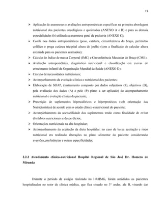 19



    Aplicação de anamneses e avaliações antropométricas específicas na primeira abordagem
       nutricional dos pacientes oncológicos e queimados (ANEXO A e B) e para as demais
       especialidades foi utilizada a anamnese geral de pediatria (ANEXO C);
    Coleta dos dados antropométricos (peso, estatura, circunferência do braço, perímetro
       cefálico e prega cutânea tricipital altura do joelho (com a finalidade de calcular altura
       estimada para os pacientes acamados);
    Cálculo do Índice de massa Corporal (IMC) e Circunferência Muscular do Braço (CMB).
    Avaliação antropométrica, diagnóstico nutricional e classificação em curvas de
       crescimento infantil da Organização Mundial da Saúde (ANEXO D);
    Cálculo de necessidades nutricionais;
    Acompanhamento da evolução clínica e nutricional dos pacientes;
    Elaboração de SOAP, (instrumento composto por dados subjetivos (S), objetivos (O),
       pela avaliação dos dados (A) e pelo (P) plano a ser aplicado) do acompanhamento
       nutricional e evolução clínica do paciente;
    Prescrição de suplementos hipercalóricos e hiperprotéicos (sob orientação das
       Nutricionistas) de acordo com o estado clínico e nutricional do paciente;
    Acompanhamento da aceitabilidade dos suplementos tendo como finalidade de evitar
       distúrbios nutricionais e desperdícios;
    Orientações nutricionais na alta hospitalar;
    Acompanhamento da aceitação da dieta hospitalar, no caso de baixa aceitação e risco
       nutricional era realizado alterações no plano alimentar do paciente considerando
       aversões, preferências e outras especificidades;




2.2.2 Atendimento clínico-nutricional Hospital Regional de São José Dr. Homero de
Miranda




      Durante o período de estágio realizado no HRHMG, foram atendidos os pacientes
hospitalizados no setor de clínica médica, que fica situado no 3° andar, ala B, visando dar
 