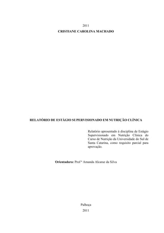 2011
              CRISTIANE CAROLINA MACHADO




RELATÓRIO DE ESTÁGIO SUPERVISIONADO EM NUTRIÇÃO CLÍNICA


                                  Relatório apresentado à disciplina de Estágio
                                  Supervisionado em Nutrição Clínica do
                                  Curso de Nutrição da Universidade do Sul de
                                  Santa Catarina, como requisito parcial para
                                  aprovação.



            Orientadora: Prof ª Amanda Alcaraz da Silva




                             Palhoça
                               2011
 