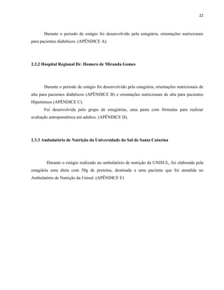 22



      Durante o período de estágio foi desenvolvido pela estagiária, orientações nutricionais
para pacientes diabéticos. (APÊNDICE A).




2.3.2 Hospital Regional Dr. Homero de Miranda Gomes




      Durante o período de estágio foi desenvolvido pela estagiária, orientações nutricionais de
alta para pacientes diabéticos (APÊNDICE B) e orientações nutricionais de alta para pacientes
Hipertensos (APÊNDICE C).
      Foi desenvolvida pelo grupo de estagiárias, uma pasta com fórmulas para realizar
avaliação antropométrica em adultos. (APÊNDICE D).




2.3.3 Ambulatório de Nutrição da Universidade do Sul de Santa Catarina




        Durante o estágio realizado no ambulatório de nutrição da UNISUL, foi elaborada pela
estagiária uma dieta com 50g de proteína, destinada a uma paciente que foi atendida no
Ambulatório de Nutrição da Unisul. (APÊNDICE E)
 
