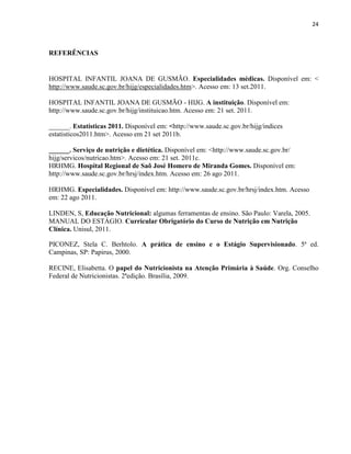 24



REFERÊNCIAS


HOSPITAL INFANTIL JOANA DE GUSMÃO. Especialidades médicas. Disponível em: <
http://www.saude.sc.gov.br/hijg/especialidades.htm>. Acesso em: 13 set.2011.

HOSPITAL INFANTIL JOANA DE GUSMÃO - HIJG. A instituição. Disponível em:
http://www.saude.sc.gov.br/hijg/instituicao.htm. Acesso em: 21 set. 2011.

______. Estatísticas 2011. Disponível em: <http://www.saude.sc.gov.br/hijg/indices
estatisticos2011.htm>. Acesso em 21 set 2011b.

______. Serviço de nutrição e dietética. Disponível em: <http://www.saude.sc.gov.br/
hijg/servicos/nutricao.htm>. Acesso em: 21 set. 2011c.
HRHMG. Hospital Regional de Saõ José Homero de Miranda Gomes. Disponível em:
http://www.saude.sc.gov.br/hrsj/index.htm. Acesso em: 26 ago 2011.

HRHMG. Especialidades. Disponível em: http://www.saude.sc.gov.br/hrsj/index.htm. Acesso
em: 22 ago 2011.

LINDEN, S, Educação Nutricional: algumas ferramentas de ensino. São Paulo: Varela, 2005.
MANUAL DO ESTÁGIO. Curricular Obrigatório do Curso de Nutrição em Nutrição
Clínica. Unisul, 2011.

PICONEZ, Stela C. Berhtolo. A prática de ensino e o Estágio Supervisionado. 5ª ed.
Campinas, SP: Papirus, 2000.

RECINE, Elisabetta. O papel do Nutricionista na Atenção Primária à Saúde. Org. Conselho
Federal de Nutricionistas. 2ªedição. Brasília, 2009.
 