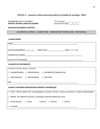 26



             ANEXO A – Anamnese clínico-nutricional padrão da unidade de oncologia - HIJG


ESTADO DE SANTA CATARINA                                         Nº do registro:_________________
HOSPITAL INFANTIL JOANA DE GUSMÃO                                Data da internação: ___/___/___

SERVIÇO DE NUTRIÇÃO E DIETÉTICA

            ANAMNESE CLÍNICO - ALIMENTAR – UNIDADE DE INTERNAÇÃO - ONCOLOGIA



1.DADOS GERAIS

NOME:


DATA DE NASCIMENTO: ___/___/___             IDADE ATUAL: ___________________SEXO: ( ) F ( ) M

DIAGNÓSTICO CLÍNICO: _______________________________________________________ ________

MOTIVO DA INTERNAÇÃO: _____________________________________________________________

2.QUANTO AO TRATAMENTO

Tratamento realizado durante a internação

( ) QUIMIOTERAPIA        ( ) RADIOTERAPIA        ( ) ANTIBIÓTICO TERAPIA (ATB)

( ) PRÉ-CIRURGIA         ( ) PÓS-CIRURGIA        ( ) PÓS-TMO

OBS.:

3.SINAIS E SINTOMAS APRESENTADOS DURANTE A INTERNAÇÃO

( ) ALTO - falta de apetite, dor na boca/garganta, mucosite, vômitos, náuseas, xerostomia, mudança olfato/paladar

( ) BAIXO - dor abdominal, diarréia, constipação, distensão abdominal, ascite

( ) Perda de peso       ( ) Febre            ( ) Edema   ( ) Poliúria     ( ) Anúria

( ) OUTROS
 