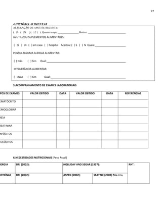 27



            4.HISTÓRIA ALIMENTAR
            ALTERAÇÃO DE APETITE RECENTE:
            ( )S ( )N ↓ ( ) ↑ ( ) Quanto tempo:                Motivo:
            JÁ UTILIZOU SUPLEMENTOS ALIMENTARES:

            ( )S ( )N ( ) em casa ( ) hospital Aceitou: ( ) S ( ) N Quais:

            POSSUI ALGUMA ALERGIA ALIMENTAR:

            ( ) Não    ( ) Sim    Qual:

            INTOLERÂNCIA ALIMENTAR:

            ( ) Não    ( ) Sim       Qual:

            5.ACOMPANHAMENTO DE EXAMES LABORATORIAIS

POS DE EXAMES               VALOR OBTIDO          DATA       VALOR OBTIDO          DATA             REFERÊNCIAS

EMATÓCRITO

EMOGLOBINA

RÉIA

REATININA

NFÓCITOS

EUCÓCITOS




            6.NECESSIDADES NUTRICIONAIS (Peso Atual)

NERGIA        DRI (2002):                           HOLLIDAY AND SEGAR (1957):                        RHT:


ROTEÍNAS      DRI (2002):                           ASPEN (2002):        SEATTLE (2002) Pós-TCTH:
 