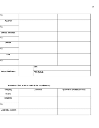 29



ORA:


       ALMOÇO


ORA:


  LANCHE DA TARDE

ORA:

        JANTAR


ORA:


         CEIA


ORA:


                                       VET:

 INGESTÃO HÍDRICA                      PTN (Total):




           9.RECORDATÓRIO ALIMENTAR NO HOSPITAL (24 HORAS)

       Refeição /                       Alimentos            Quantidade (medidas caseiras)

        Horário

       DESJEJUM


ORA:


 LANCHE DA MANHÃ
 