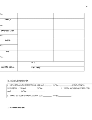 30



ORA:


       ALMOÇO


ORA:


  LANCHE DA TARDE

ORA:

       JANTAR


ORA:


        CEIA


ORA:


                                         VET:

 INGESTÃO HÍDRICA                        PTN (Total):




         10.CONDUTA DIETOTERÁPICA

         ( ) DIETA NORMAL PARA IDADE (VIA ORAL - VO) Qual:   Vol/ dia:                 ( ) SUPLEMENTOS
         NUTRICIONAIS – VO Qual:                Vol/ dia:                ( ) TERAPIA NUTRICIONAL ENTERAL (TNE)
         Qual:            Vol/ dia:

         ( ) TERAPIA NUTRICIONAL PARENTERAL (TNP) Qual:      Vol/ dia:




         11. PLANO NUTRICIONAL
 